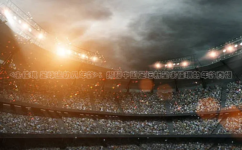 球盟会app入口百度众测<余佳琪 足球运动员年龄>：揭秘中国足坛新星余佳琪的年龄真相