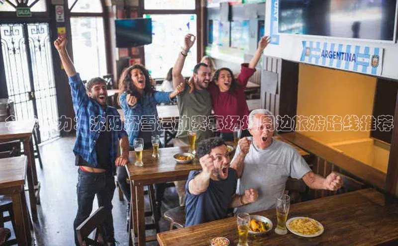 冬季魅力：沈阳滑雪运动赛事场地周边旅游路线推荐