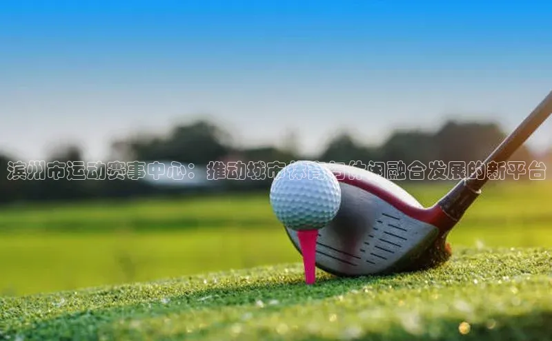 滨州市运动赛事中心：推动城市体育与休闲融合发展的新平台