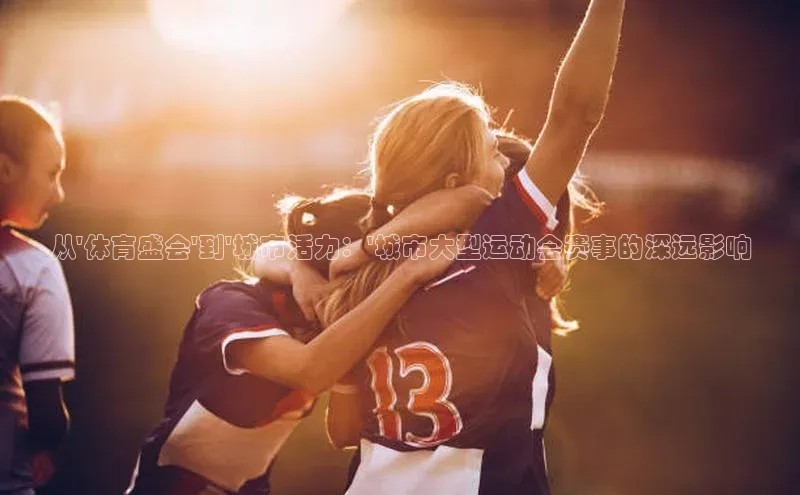 从\'体育盛会\'到\'城市活力：\'城市大型运动会赛事的深远影响