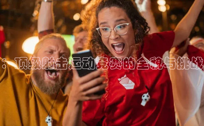 ：顶级射击运动竞赛的全貌与挑战